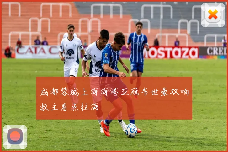 成都蓉城上海海港亚冠韦世豪双响救主看点拉满
