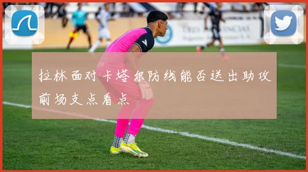 拉林面对卡塔尔防线能否送出助攻前场支点看点