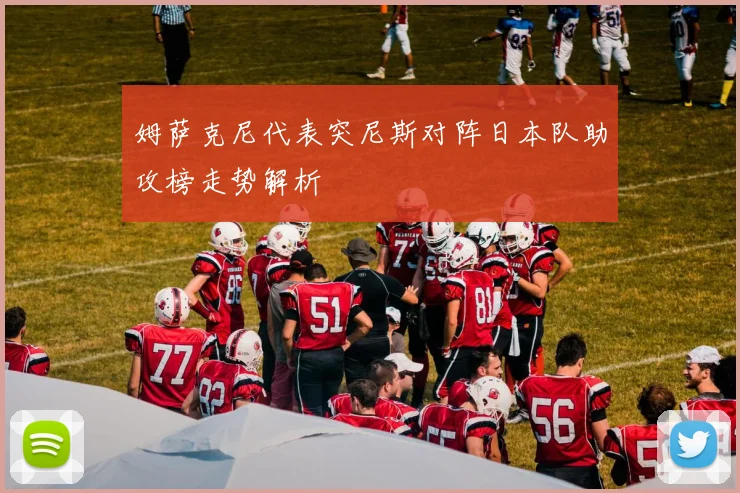 姆萨克尼代表突尼斯对阵日本队助攻榜走势解析
