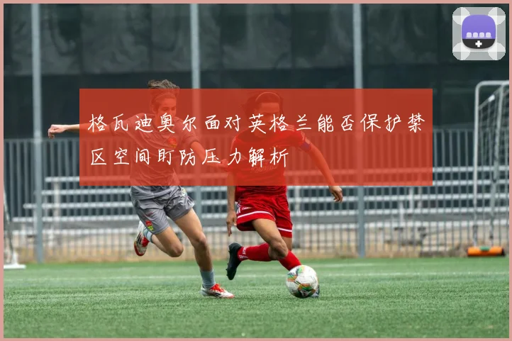 格瓦迪奥尔面对英格兰能否保护禁区空间盯防压力解析