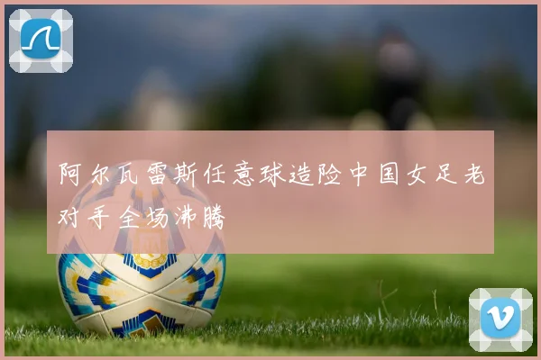 阿尔瓦雷斯任意球造险中国女足老对手全场沸腾