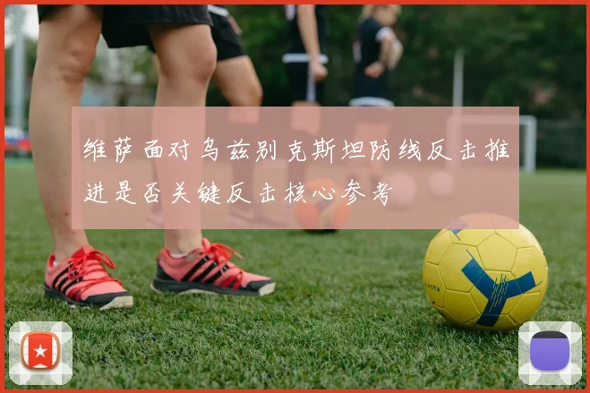 维萨面对乌兹别克斯坦防线反击推进是否关键反击核心参考