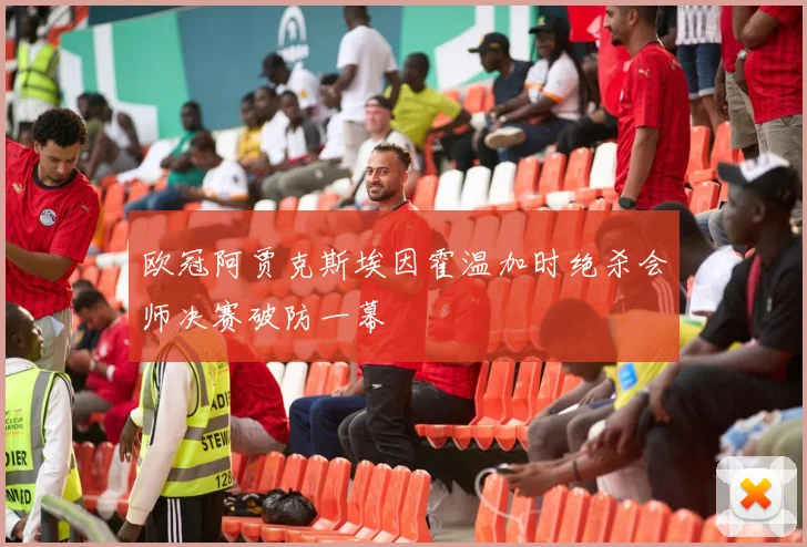 欧冠阿贾克斯埃因霍温加时绝杀会师决赛破防一幕