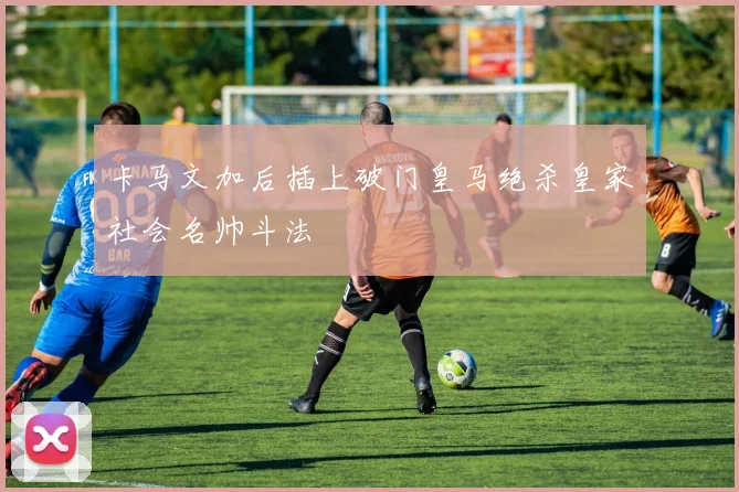 卡马文加后插上破门皇马绝杀皇家社会名帅斗法