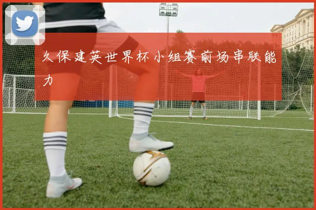 久保建英世界杯小组赛前场串联能力