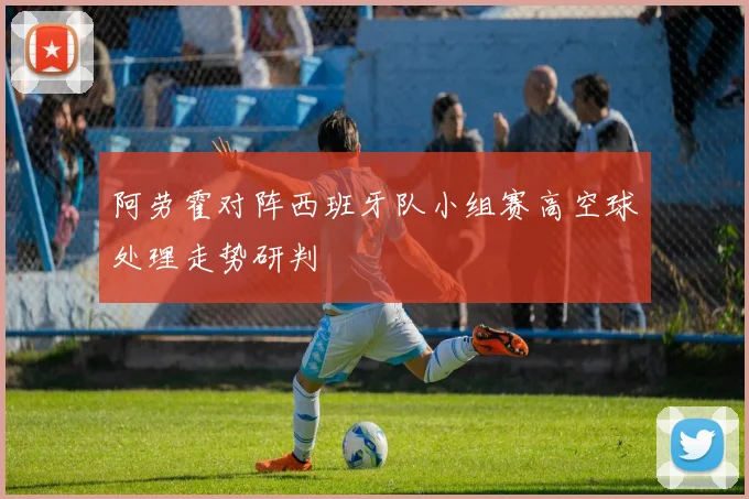 阿劳霍对阵西班牙队小组赛高空球处理走势研判