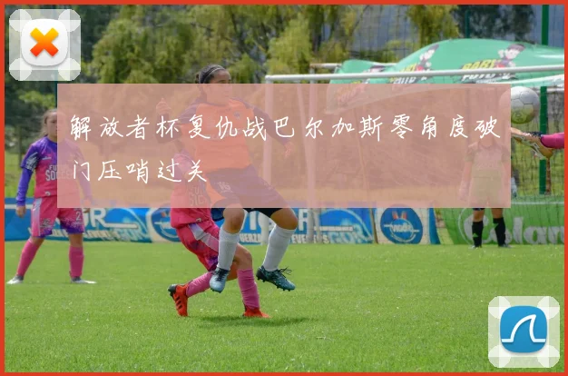 解放者杯复仇战巴尔加斯零角度破门压哨过关