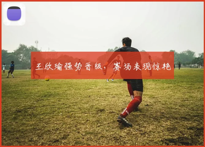 王欣瑜强势晋级，赛场表现惊艳