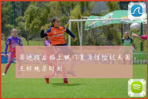 吕迪格后插上破门皇马惊险过关国王杯绝杀时刻