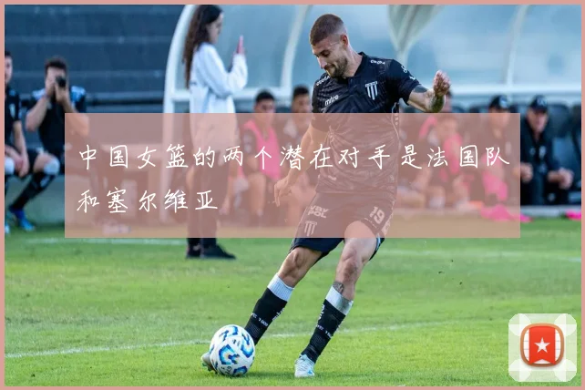 中国女篮的两个潜在对手是法国队和塞尔维亚