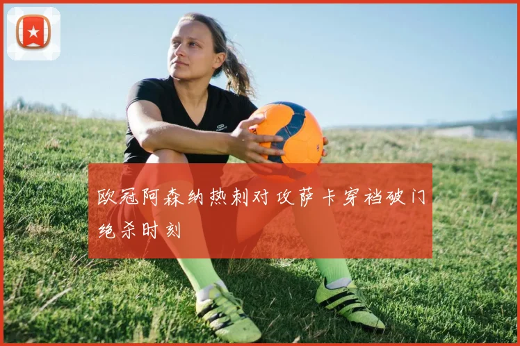 欧冠阿森纳热刺对攻萨卡穿裆破门绝杀时刻