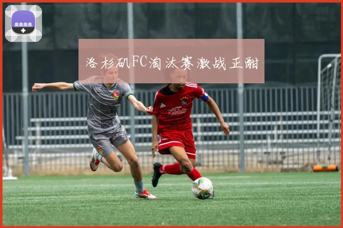 洛杉矶FC淘汰赛激战正酣