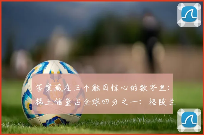 答案藏在三个触目惊心的数字里：稀土储量占全球四分之一：格陵兰岛的科瓦内湾矿床蕴藏着410万吨稀土氧化物
