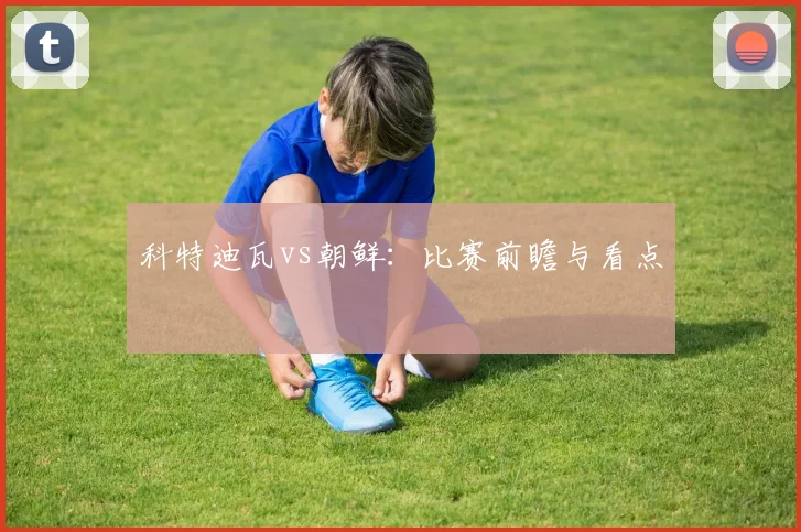 科特迪瓦vs朝鲜：比赛前瞻与看点