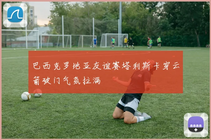 巴西克罗地亚友谊赛塔利斯卡穿云箭破门气氛拉满