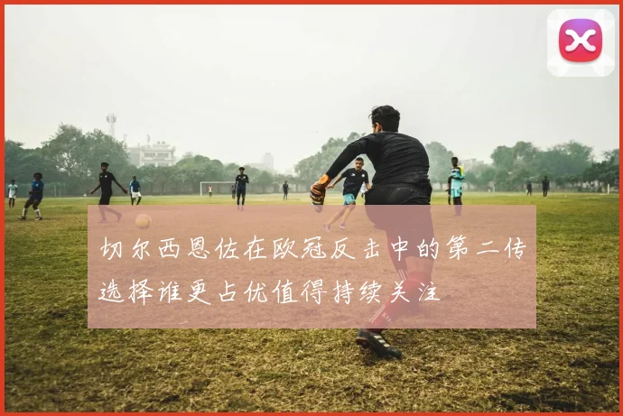 切尔西恩佐在欧冠反击中的第二传选择谁更占优值得持续关注