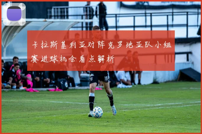 卡拉斯基利亚对阵克罗地亚队小组赛进球机会看点解析