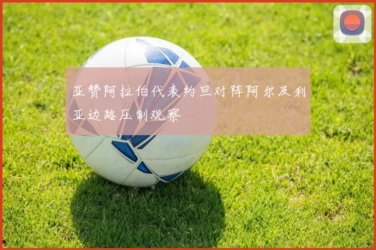 亚赞阿拉伯代表约旦对阵阿尔及利亚边路压制观察