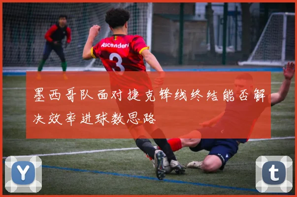 墨西哥队面对捷克锋线终结能否解决效率进球数思路