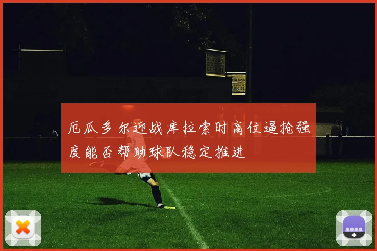 厄瓜多尔迎战库拉索时高位逼抢强度能否帮助球队稳定推进