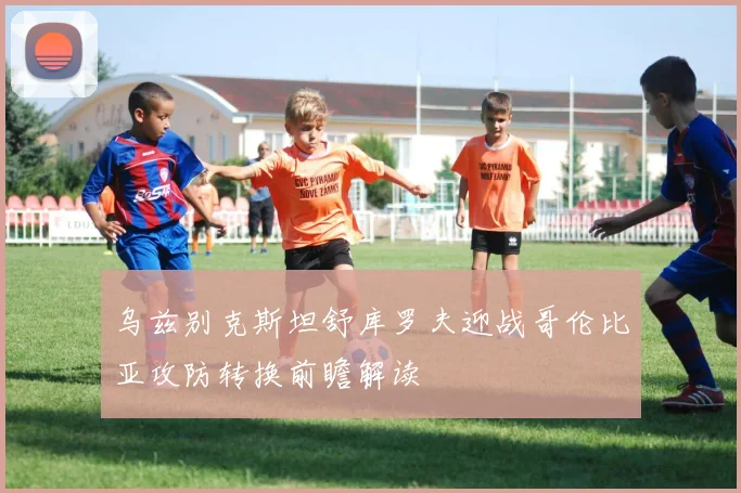 乌兹别克斯坦舒库罗夫迎战哥伦比亚攻防转换前瞻解读