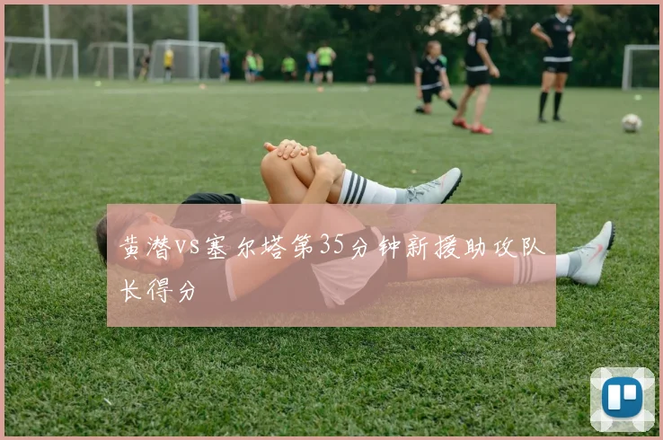 黄潜vs塞尔塔第35分钟新援助攻队长得分