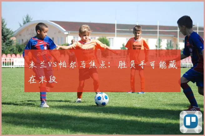米兰vs帕尔马焦点:胜负手可能藏在末段