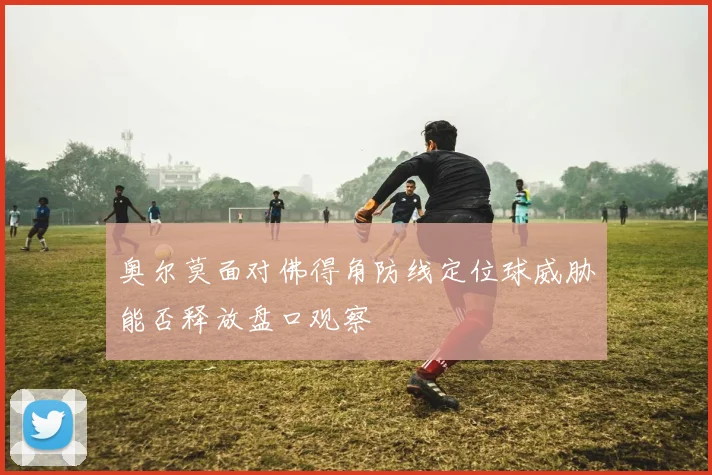 奥尔莫面对佛得角防线定位球威胁能否释放盘口观察