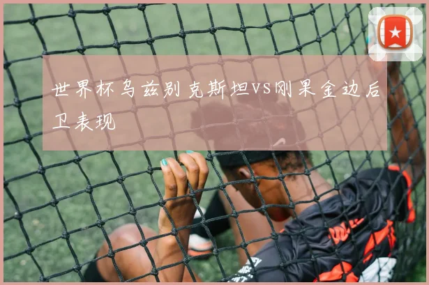 世界杯乌兹别克斯坦vs刚果金边后卫表现