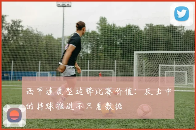 西甲速度型边锋比赛价值:反击中的持球推进不只看数据