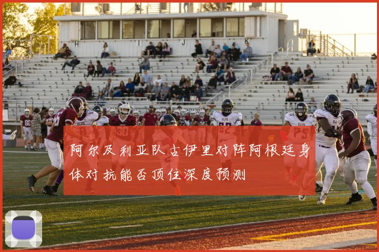 阿尔及利亚队古伊里对阵阿根廷身体对抗能否顶住深度预测