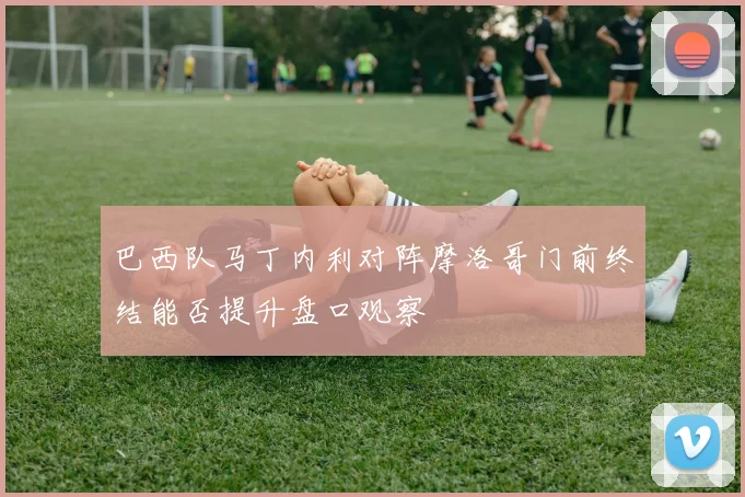 巴西队马丁内利对阵摩洛哥门前终结能否提升盘口观察