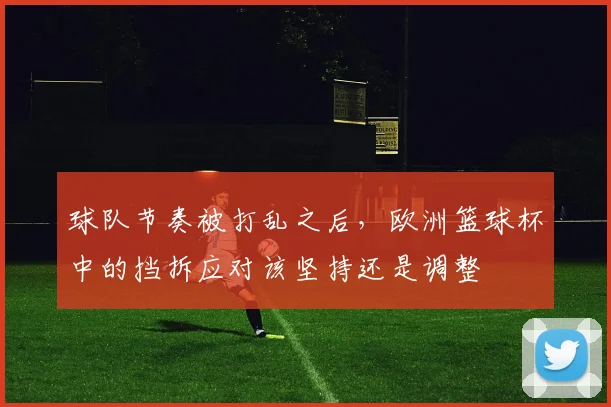 球队节奏被打乱之后,欧洲篮球杯中的挡拆应对该坚持还是调整