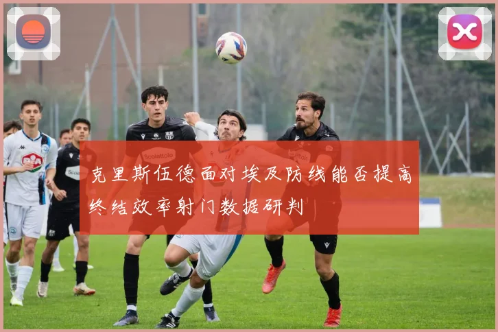 克里斯伍德面对埃及防线能否提高终结效率射门数据研判