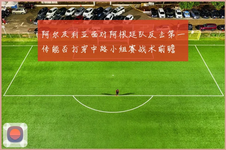 阿尔及利亚面对阿根廷队反击第一传能否打穿中路小组赛战术前瞻