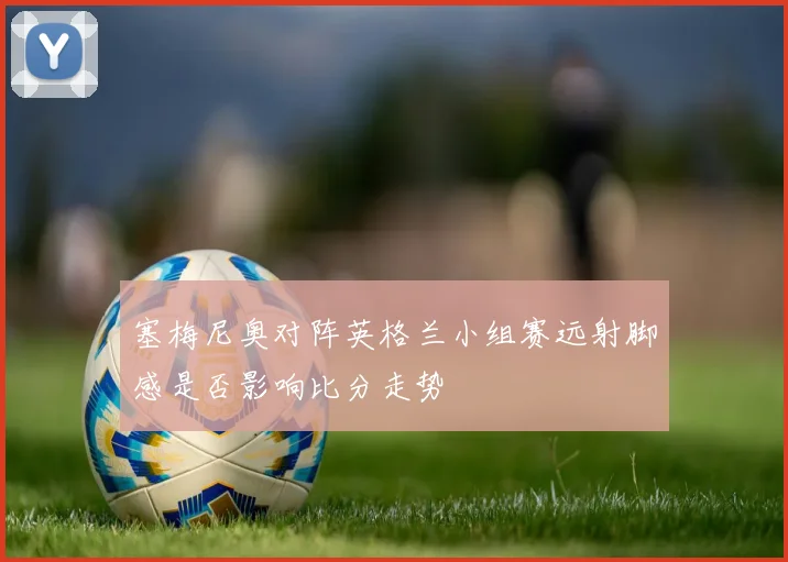 塞梅尼奥对阵英格兰小组赛远射脚感是否影响比分走势