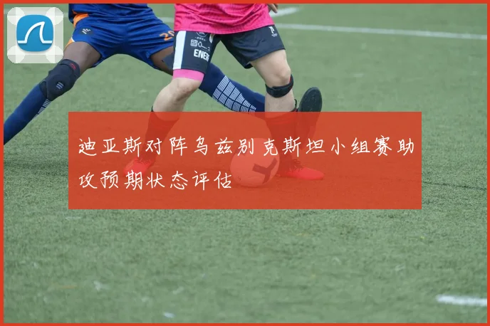 迪亚斯对阵乌兹别克斯坦小组赛助攻预期状态评估