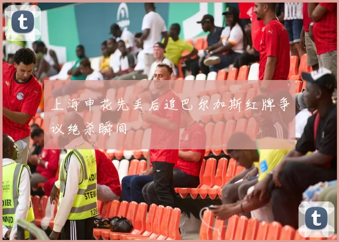 上海申花先丢后追巴尔加斯红牌争议绝杀瞬间