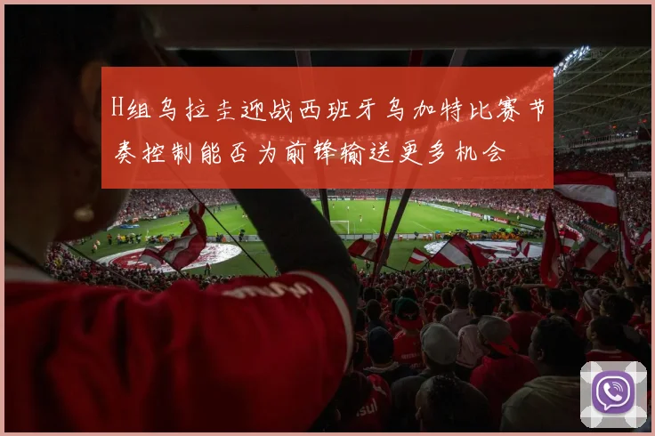 H组乌拉圭迎战西班牙乌加特比赛节奏控制能否为前锋输送更多机会